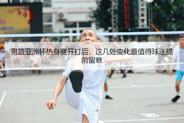 男篮亚洲杯热身赛开打后，这几处变化最值得球迷提前留意 - WL SPORTS